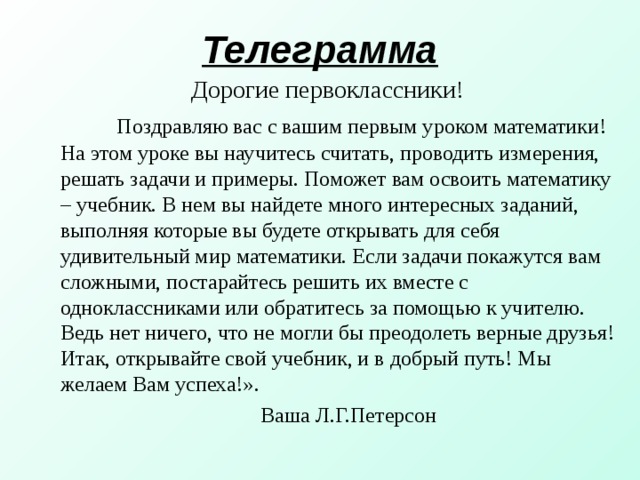 Телеграмма Дорогие первоклассники!  Поздравляю вас с вашим первым уроком математики! На этом уроке вы научитесь считать, проводить измерения, решать задачи и примеры. Поможет вам освоить математику – учебник. В нем вы найдете много интересных заданий, выполняя которые вы будете открывать для себя удивительный мир математики. Если задачи покажутся вам сложными, постарайтесь решить их вместе с одноклассниками или обратитесь за помощью к учителю. Ведь нет ничего, что не могли бы преодолеть верные друзья! Итак, открывайте свой учебник, и в добрый путь! Мы желаем Вам успеха!».  Ваша Л.Г.Петерсон