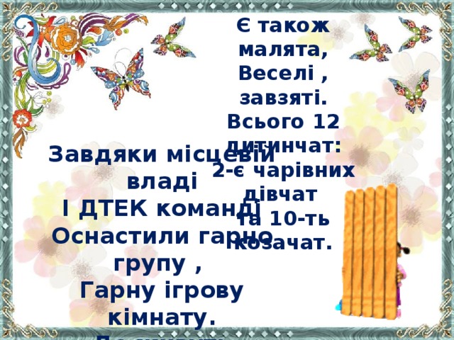 Є також малята, Веселі , завзяті. Всього 12 дитинчат: 2-є чарівних дівчат та 10-ть козачат. Завдяки місцевій владі І ДТЕК команді Оснастили гарно групу , Гарну ігрову кімнату. Де живуть малята. Подивіться ось яка … До вподоби всім вона.