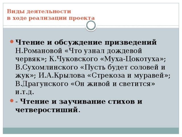 Виды деятельности  в ходе реализации проекта Чтение и обсуждение призведений Н.Романовой «Что узнал дождевой червяк»; К.Чуковского «Муха-Цокотуха»; В.Сухомлинского «Пусть будет соловей и жук»; И.А.Крылова «Стрекоза и муравей»; В.Драгунского «Он живой и светится» и.т.д. - Чтение и заучивание стихов и четверостиший .