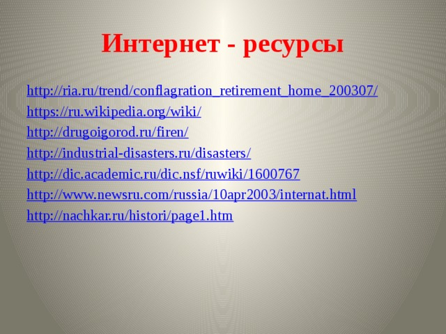 Интернет - ресурсы http://ria.ru/trend/conflagration_retirement_home_200307/ https://ru.wikipedia.org/wiki/ http://drugoigorod.ru/firen/ http://industrial-disasters.ru/disasters/ http://dic.academic.ru/dic.nsf/ruwiki/1600767 http://www.newsru.com/russia/10apr2003/internat.html http://nachkar.ru/histori/page1.htm