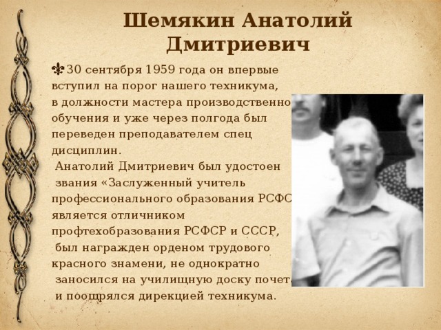 Шемякин Анатолий Дмитриевич 30 сентября 1959 года он впервые вступил на порог нашего техникума, в должности мастера производственного обучения и уже через полгода был переведен преподавателем спец дисциплин.  Анатолий Дмитриевич был удостоен  звания «Заслуженный учитель профессионального образования РСФСР», является отличником профтехобразования РСФСР и СССР,  был награжден орденом трудового красного знамени, не однократно  заносился на училищную доску почета  и поощрялся дирекцией техникума.