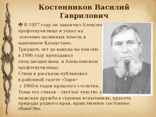 Костенников Василий Гаврилович В 1957 году он закончил Алексеевское профтехучилище и уехал на  освоение целинных земель в нынешнем Казахстане. Тридцать лет до выхода на пенсию в 1996 году преподавал спец дисциплины в Алексеевском профтехучилище. Стихи и рассказы публиковал в районной газете «Заря»  с 1960-х годов прошлого столетия. Темы его стихов – светлое чувство любви, мужская дружба в суровых испытаниях, красота природы родного края, нравственное состояние общества.