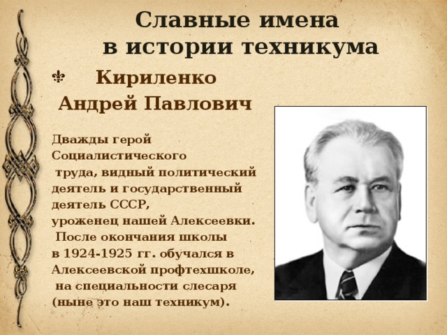 Славные имена  в истории техникума  Кириленко  Андрей Павлович  Дважды герой Социалистического  труда, видный политический деятель и государственный деятель СССР, уроженец нашей Алексеевки.  После окончания школы в 1924-1925 гг. обучался в Алексеевской профтехшколе,  на специальности слесаря (ныне это наш техникум).