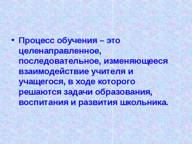 Процесс обучения – это целенаправленное, последовательное, изменяющееся взаимодействие учителя и учащегося, в ходе которого решаются задачи образования, воспитания и развития школьника.