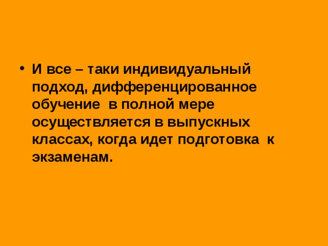 И все – таки индивидуальный подход, дифференцированное обучение в полной мере осуществляется в выпускных классах, когда идет подготовка к экзаменам.