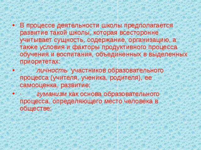 В процессе деятельности школы предполагается развитие такой школы, которая всесторонне учитывает сущность, содержание, организацию, а также условия и факторы продуктивного процесса обучения и воспитания, объединенных в выделенных приоритетах: ·        личность участников образовательного процесса (учителя, ученика, родителя), ее самооценка, развитие; ·        гуманизм как основа образовательного процесса, определяющего место человека в обществе;