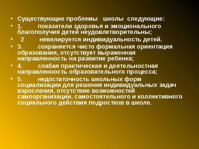 Существующие проблемы школы следующие: 1.         показатели здоровья и эмоционального благополучия детей неудовлетворительны;  2         невелируется индивидуальность детей. 3.         сохраняется чисто формальная ориентация образования, отсутствует выраженная направленность на развитие ребенка; 4.         слабая практическая и деятельностная направленность образовательного процесса; 5.         недостаточность школьных форм социализации для решения индивидуальных задач взросления, отсутствие возможностей самоорганизации, самостоятельного и коллективного социального действия подростков в школе.