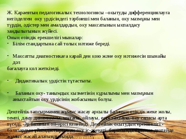 Ж. Қараевтың педагогикалық технологиясы –оқытуды дифференциялауға негізделген оқу үрдісіндегі тәрбиеші мен баланың, оқу мазмұны мен түрдің, әдістер мен амалдардың, оқу мақсатының ықпалдасу заңдылығының жүйесі. Оның өзіндік ерекшелігі мыналар: Білім стандартына сай толық нәтиже береді. Мақсатты диагностикаға қарай ден қою және оқу нәтижесін шынайы дәл бағалауға қол жеткізеді.  Дидактикалық үрдістің тұтастығы.  Баланың оқу- танымдық қызметінің құрылымы мен мазмұнын анықтайтын оқу үрдісінің жобасының болуы. Деңгейлік тапсырмамен жұмыс жасау арқылы баланың өзіндік жеке жолы, темпі, даму динамикасы, ынтасы, ойлауы, есте сақтауы, оқу сапасы арта түседі. Әр баланың ой-өрісі кеңейеді. Деңгейлік оқытудың ерекшелігі - балалардың ұйымдастырылған оқу іс-әрекеті барысында бірнеше деңгейде жұмыс жасай алатындығында.