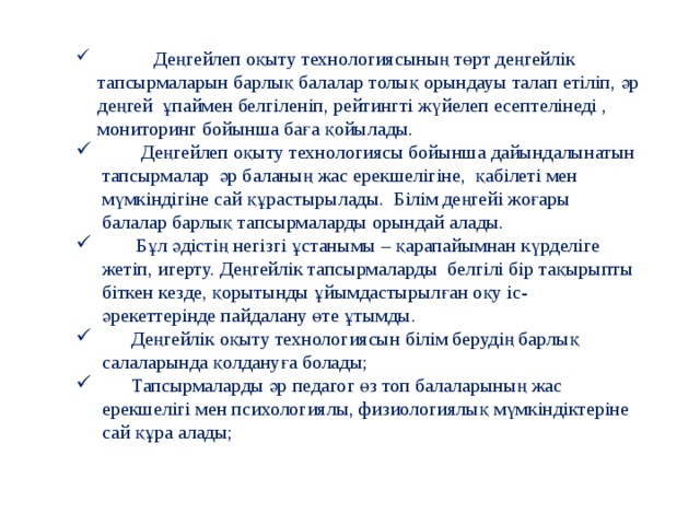 Деңгейлеп оқыту технологиясының төрт деңгейлік тапсырмаларын барлық балалар толық орындауы талап етіліп, әр деңгей ұпаймен белгіленіп, рейтингті жүйелеп есептелінеді , мониторинг бойынша баға қойылады.  Деңгейлеп оқыту технологиясы бойынша дайындалынатын тапсырмалар әр баланың жас ерекшелігіне, қабілеті мен мүмкіндігіне сай құрастырылады. Білім деңгейі жоғары балалар барлық тапсырмаларды орындай алады.  Бұл әдістің негізгі ұстанымы – қарапайымнан күрделіге жетіп, игерту. Деңгейлік тапсырмаларды белгілі бір тақырыпты біткен кезде, қорытынды ұйымдастырылған оқу іс-әрекеттерінде пайдалану өте ұтымды.  Деңгейлік оқыту технологиясын білім берудің барлық салаларында қолдануға болады;   Тапсырмаларды әр педагог өз топ балаларының жас ерекшелігі мен психологиялы, физиологиялық мүмкіндіктеріне сай құра алады;