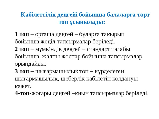 Қабілеттілік деңгейі бойынша балаларға төрт топ ұсынылады:   1 топ – орташа деңгей – бұларға тақырып бойынша жеңіл тапсырмалар беріледі.   2 топ – мүмкіндік деңгей – стандарт талабы бойынша, жалпы жоспар бойынша тапсырмалар орындайды.   3 топ – шығармашылық топ – күрделеген шығармашылық, шеберлік қабілетін қолдануы қажет.  4-топ -жоғары деңгей –қиын тапсырмалар беріледі.