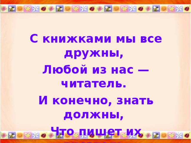 С книжками мы все дружны, Любой из нас — читатель. И конечно, знать должны, Что пишет их писатель.