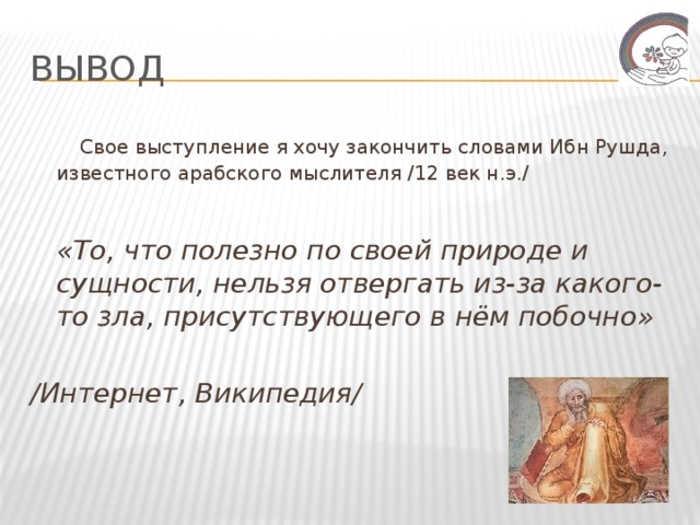 Вывод  Свое выступление я хочу закончить словами Ибн Рушда, известного арабского мыслителя /12 век н.э./  «То, что полезно по своей природе и сущности, нельзя отвергать из-за какого-то зла, присутствующего в нём побочно»  /Интернет, Википедия/