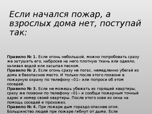 Если начался пожар, а взрослых дома нет, поступай так:   Правило № 1.  Если огонь небольшой, можно попробовать сразу же затушить его, набросив на него плотную ткань или одеяло, заливая водой или засыпая песком. Правило № 2.  Если огонь сразу не погас, немедленно убегай из дома в безопасное место. И только после этого позвони в пожарную охрану по телефону «01» или попроси об этом соседей. Правило № 3.  Если не можешь убежать из горящей квартиры, сразу же позвони по телефону «01» и сообщи пожарным точный адрес и номер своей квартиры. После этого зови из окна на помощь соседей и прохожих. Правило № 4.  При пожаре дым гораздо опаснее огня. Большинство людей при пожаре гибнут от дыма. Если чувствуешь, что задыхаешься, опустись на корточки или продвигайся к выходу ползком — внизу дыма меньше.