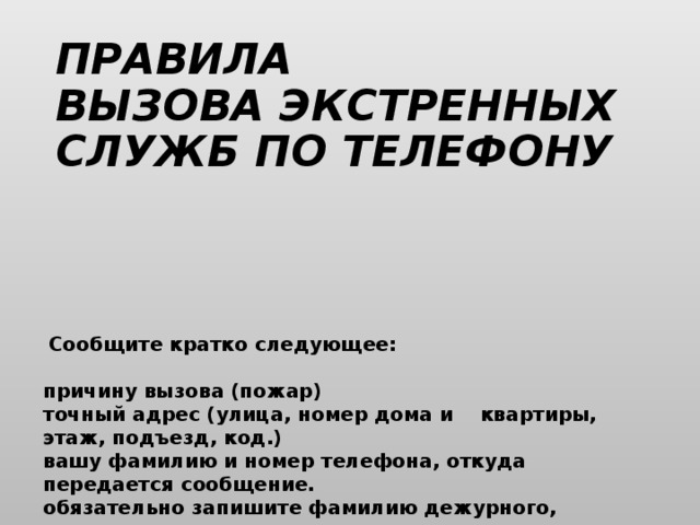 ПРАВИЛА ВЫЗОВА ЭКСТРЕННЫХ СЛУЖБ ПО ТЕЛЕФОНУ   Сообщите кратко следующее:   причину вызова (пожар) точный адрес (улица, номер дома и    квартиры, этаж, подъезд, код.) вашу фамилию и номер телефона, откуда передается сообщение. обязательно запишите фамилию дежурного, принявшего ваш вызов.  