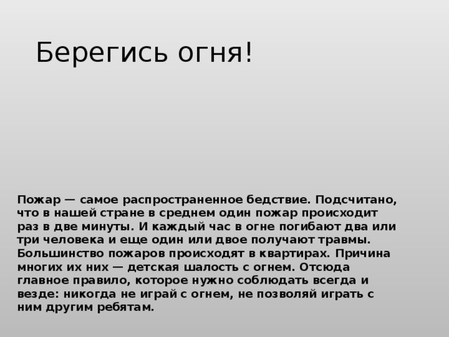 Берегись огня! Пожар — самое распространенное бедствие. Подсчитано, что в нашей стране в среднем один пожар происходит раз в две минуты. И каждый час в огне погибают два или три человека и еще один или двое получают травмы.   Большинство пожаров происходят в квартирах. Причина многих их них — детская шалость с огнем. Отсюда главное правило, которое нужно соблюдать всегда и везде: никогда не играй с огнем, не позволяй играть с ним другим ребятам.