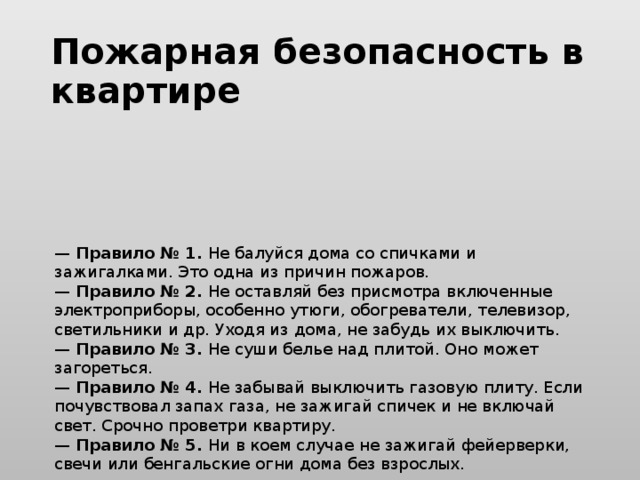 Пожарная безопасность в квартире    —  Правило № 1.  Не балуйся дома со спичками и зажигалками. Это одна из причин пожаров.  —  Правило № 2.  Не оставляй без присмотра включенные электроприборы, особенно утюги, обогреватели, телевизор, светильники и др. Уходя из дома, не забудь их выключить.  —  Правило № 3.  Не суши белье над плитой. Оно может загореться.  —  Правило № 4.  Не забывай выключить газовую плиту. Если почувствовал запах газа, не зажигай спичек и не включай свет. Срочно проветри квартиру.  —  Правило № 5.  Ни в коем случае не зажигай фейерверки, свечи или бенгальские огни дома без взрослых.