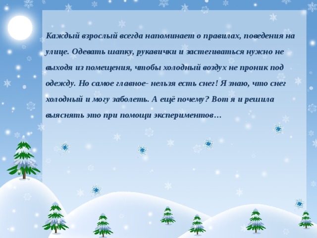 Каждый взрослый всегда напоминает о правилах, поведения на улице. Одевать шапку, рукавички и застегиваться нужно не выходя из помещения, чтобы холодный воздух не проник под одежду. Но самое главное- нельзя есть снег! Я знаю, что снег холодный и могу заболеть. А ещё почему? Вот я и решила выяснять это при помощи экспериментов…