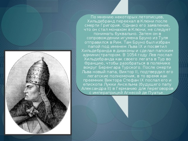 По мнению некоторых летописцев, Хильдебранд переехал в Клюни после смерти Григория. Однако его заявление, что он стал монахом в Клюни, не следует понимать буквально. Затем он в сопровождении игумена Бруно из Туля отправился в Рим. Там Бруно был избран папой под именем Льва IX и посвятил Хильдебранда в диаконы и сделал папским администратором. В 1054 году Лев послал Хильдебранда как своего легата в Тур во Францию, чтобы разобраться в полемике вокруг Беренгара Турского. После смерти Льва новый папа, Виктор II, подтвердил его легатские полномочия, в то время как преемник Виктора Стефан IX послал его и епископа Лукки Ансельма (будущего папу Александра II) в Германию для переговоров с императрицей Агнесой де Пуатье.