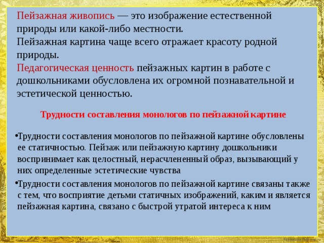 Пейзажная живопись — это изображение естественной природы или какой-либо местности.  Пейзажная картина чаще всего отражает красоту родной природы.  Педагогическая ценность пейзажных картин в работе с дошкольниками обусловлена их огромной познавательной и эстетической ценностью. Трудности составления монологов по пейзажной картине