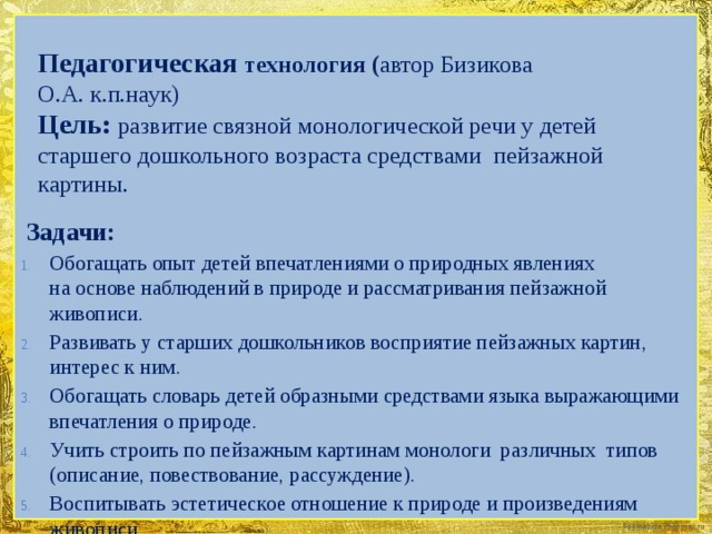 Педагогическая технология ( автор Бизикова  О.А. к.п.наук)  Цель: развитие связной монологической речи у детей старшего дошкольного возраста средствами пейзажной картины.    Задачи: