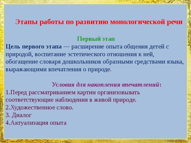 Этапы работы по развитию монологической речи  Первый этап Цель первого этапа — расширение опыта общения детей с природой, воспитание эстетического отношения к ней, обогащение словаря дошкольников образными средствами языка, выражающими впечатления о природе .  Ус ловия для накопления впечатлений : 1.Перед рассматриванием картин организовывать соответствующие наблюдения в живой природе. 2.Художественное слово. 3. Диалог 4.Актуализация опыта