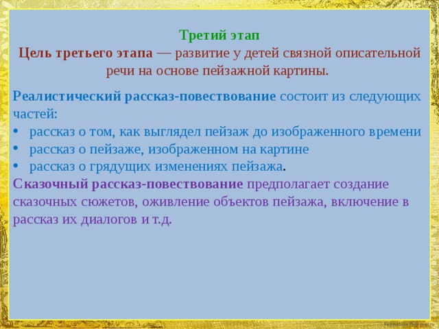 Третий этап  Цель третьего этапа — развитие у детей связной описательной речи на основе пейзажной картины.   Реалистический рассказ-повествование состоит из следующих частей: рассказ о том, как выглядел пейзаж до изображенного времени рассказ о пейзаже, изображенном на картине рассказ о грядущих изменениях пейзажа . Сказочный рассказ-повествование предполагает создание сказочных сюжетов, оживление объектов пейзажа, включение в рассказ их диалогов и т.д.