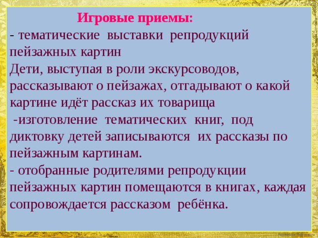 Игровые приемы:  - тематические выставки репродукций пейзажных картин Дети, выступая в роли экскурсоводов, рассказывают о пейзажах, отгадывают о какой картине идёт рассказ их товарища  -изготовление тематических книг, под диктовку детей записываются их рассказы по пейзажным картинам.  - отобранные родителями репродукции пейзажных картин помещаются в книгах, каждая сопровождается рассказом ребёнка.