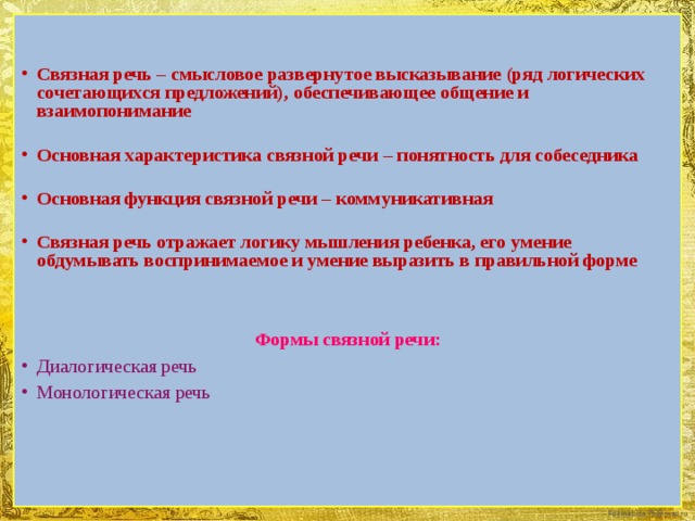 Связная речь – смысловое развернутое высказывание (ряд логических сочетающихся предложений),  обеспечивающее общение и взаимопонимание   Основная характеристика связной речи – понятность для собеседника  Основная функция связной речи – коммуникативная  Связная речь отражает логику мышления ребенка, его умение обдумывать воспринимаемое и умение выразить в правильной форме Формы связной речи: Диалогическая речь Монологическая речь