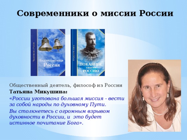 Современники о миссии России Общественный деятель, философ из России Татьяна Микушина:  « России уготована большая миссия - вести за собой народы по духовному Пути. Вы столкнетесь с огромным взрывом духовности в России, и это будет истинное почитание Бога».