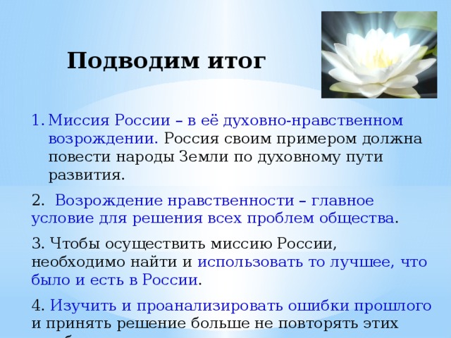 Подводим итог Миссия России – в её духовно-нравственном возрождении. Россия своим примером должна повести народы Земли по духовному пути развития. 2. Возрождение нравственности – главное условие для решения всех проблем общества . 3. Чтобы осуществить миссию России, необходимо найти и использовать то лучшее, что было и есть в России . 4. Изучить и проанализировать ошибки прошлого и принять решение больше не повторять этих ошибок. 5. Начать изменения с себя. Жить по совести.