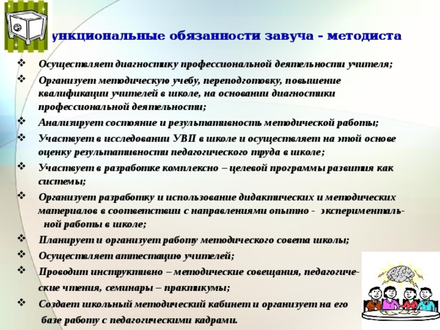 Функциональные обязанности завуча - методиста Осуществляет диагностику профессиональной деятельности учителя; Организует методическую учебу, переподготовку, повышение квалификации учителей в школе, на основании диагностики профессиональной деятельности; Анализирует состояние и результативность методической работы; Участвует в исследовании УВП в школе и осуществляет на этой основе оценку результативности педагогического труда в школе; Участвует в разработке комплексно – целевой программы развития как системы; Организует разработку и использование дидактических и методических материалов в соответствии с направлениями опытно - эксперименталь- ной работы в школе; Планирует и организует работу методического совета школы; Осуществляет аттестацию учителей; Проводит инструктивно – методические совещания, педагогиче-  ские чтения, семинары – практикумы; Создает школьный методический кабинет и организует на его  базе работу с педагогическими кадрами.