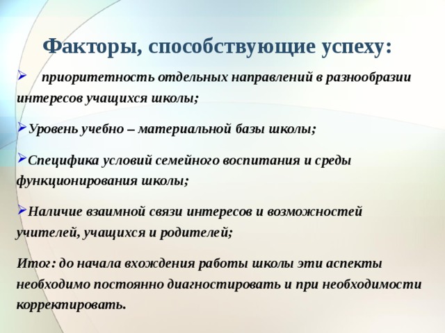 Факторы, способствующие успеху:  приоритетность отдельных направлений в разнообразии интересов учащихся школы; Уровень учебно – материальной базы школы; Специфика условий семейного воспитания и среды функционирования школы; Наличие взаимной связи интересов и возможностей учителей, учащихся и родителей; Итог: до начала вхождения работы школы эти аспекты необходимо постоянно диагностировать и при необходимости корректировать.