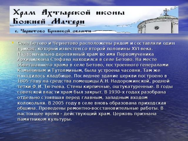 Села Бетово и Чернетово расположены рядом и составляли один приход, который известен со второй половины XVI века. Первоначально деревянный храм во имя Первомученика Архидиакона Стефана находился в селе Бетово. На месте обветшавшего храма в селе Бетово, построенного генералами Камыниным и Тутолминым, была устроена часовня. Там же находилось кладбище. Последнее здание церкви построено в 1805 году на средства помещицы А.Н. Надорожинской, родной тетки Ф.И. Тютчева. Стены кирпичные, оштукатуренные. В годы советской власти храм был закрыт. В 1930-х годах разобрана отдельно стоявшая перед главным, западным входом колокольня. В 2005 году в селе вновь образована приходская община. Проведены ремонтно-восстановительные работы. В настоящее время - действующий храм. Церковь признана памятником культуры.