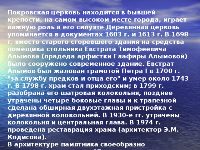 Покровская церковь находится в бывшей крепости, на самом высоком месте города, играет важную роль в его силуэте Деревянная церковь упоминается в документах 1603 г. и 1613 г. В 1698 г. вместо старого сгоревшего здания на средства помещика стольника Евстрата Тимофеевича Алымова (прадеда арфистки Глафиры Алымовой) было сооружено современное здание. Евстрат Алымов был жалован грамотой Петра I в 1700 г. 