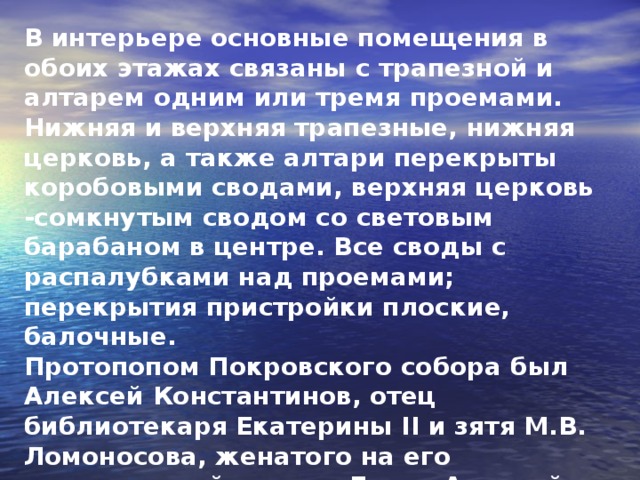 В интерьере основные помещения в обоих этажах связаны с трапезной и алтарем одним или тремя проемами. Нижняя и верхняя трапезные, нижняя церковь, а также алтари перекрыты коробовыми сводами, верхняя церковь -сомкнутым сводом со световым барабаном в центре. Все своды с распалубками над проемами; перекрытия пристройки плоские, балочные. Протопопом Покровского собора был Алексей Константинов, отец библиотекаря Екатерины II и зятя М.В. Ломоносова, женатого на его единственной дочери Елене Алексей Алексеевиче (1728-1808).