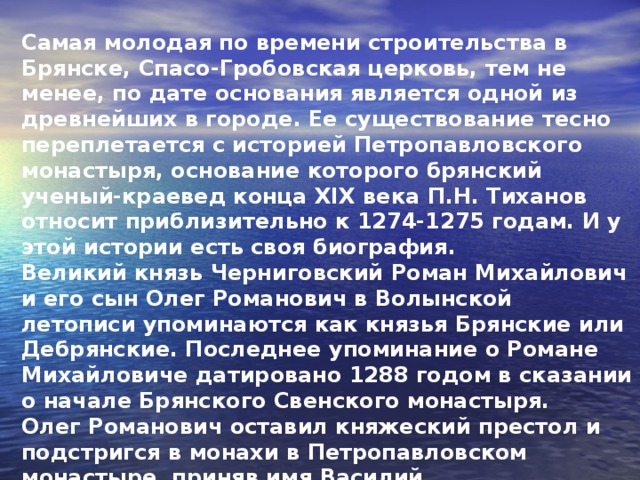 Самая молодая по времени строительства в Брянске, Спасо-Гробовская церковь, тем не менее, по дате основания является одной из древнейших в городе. Ее существование тесно переплетается с историей Петропавловского монастыря, основание которого брянский ученый-краевед конца XIX века П.Н. Тиханов относит приблизительно к 1274-1275 годам. И у этой истории есть своя биография. Великий князь Черниговский Роман Михайлович и его сын Олег Романович в Волынской летописи упоминаются как князья Брянские или Дебрянские. Последнее упоминание о Романе Михайловиче датировано 1288 годом в сказании о начале Брянского Свенского монастыря. Олег Романович оставил княжеский престол и подстригся в монахи в Петропавловском монастыре, приняв имя Василий.