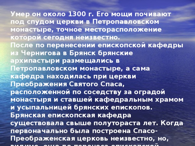 Умер он около 1300 г. Его мощи почивают под спудом церкви в Петропавловском монастыре, точное месторасположение которой сегодня неизвестно. После по перенесении епископской кафедры из Чернигова в Брянск брянские архипастыри размещались в Петропавловском монастыре, а сама кафедра находилась при церкви Преображения Святого Спаса, расположенной по соседству за оградой монастыря и ставшей кафедральным храмом и усыпальницей брянских епископов. Брянская епископская кафедра существовала свыше полутораста лет. Когда первоначально была построена Спасо-Преображенская церковь неизвестно, но, видимо, еще до переноса епископской кафедры в Брянск.