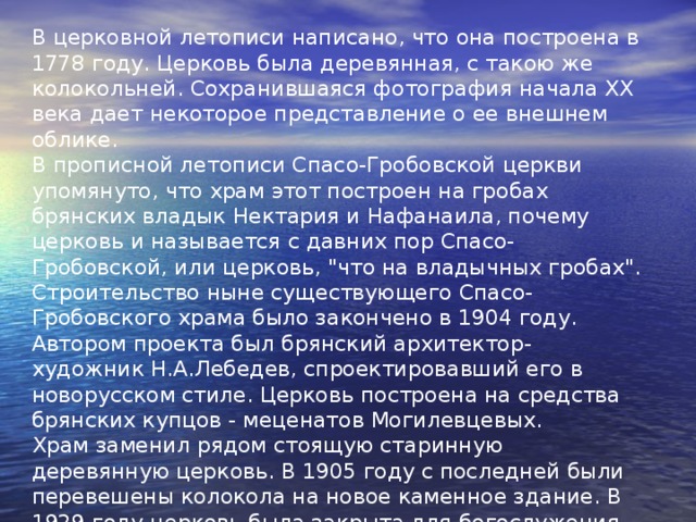 В церковной летописи написано, что она построена в 1778 году. Церковь была деревянная, с такою же колокольней. Сохранившаяся фотография начала XX века дает некоторое представление о ее внешнем облике. В прописной летописи Спасо-Гробовской церкви упомянуто, что храм этот построен на гробах брянских владык Нектария и Нафанаила, почему церковь и называется с давних пор Спасо-Гробовской, или церковь, 