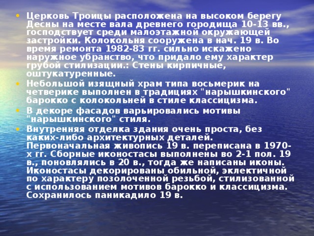 Церковь Троицы расположена на высоком берегу Десны на месте вала древнего городища 10-13 вв., господствует среди малоэтажной окружающей застройки. Колокольня сооружена в нач. 19 в. Во время ремонта 1982-83 гг. сильно искажено наружное убранство, что придало ему характер грубой стилизации.: Стены кирпичные, оштукатуренные. Небольшой изящный храм типа восьмерик на четверике выполнен в традициях 