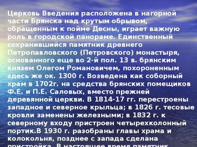 Церковь Введения расположена в нагорной части Брянска над крутым обрывом, обращенным к пойме Десны, играет важную роль в городской панораме. Единственный сохранившийся памятник древнего Петропавловского (Петровского) монастыря, основанного еще во 2-й пол. 13 в. брянским князем Олегом Романовичем, похороненным здесь же ок. 1300 г. Возведена как соборный храм в 1702г. на средства брянских помещиков Ф.Е. и П.Е. Саловых, вместо прежней деревянной церкви. В 1814-17 гг. перестроены западное и северное крыльца; в 1826 г. тесовые кровли заменены железными; в 1832 г. к северному входу пристроен четырехколонный портик.В 1930 г. разобраны главы храма и колокольня, позднее с запада сделана пристройка. В настоящее время памятник отреставрирован (архит. В.Н. Городков).