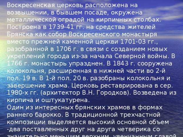 Воскресенская церковь расположена на возвышении, в бывшем посаде, окружена металлической оградой на кирпичных столбах. Построена в 1739-41 гг. на средства жителей Брянска как собор Воскресенского монастыря вместо прежней каменной церкви 1701-03 гг., разобранной в 1706 г. в связи с созданием новых укреплений города из-за начала Северной войны. В 1766 г. монастырь упразднен. В 1843 г. сооружена колокольня, расширенная в нижней части во 2-й пол. 19 в. В 1-й пол. 20 в. разобраны колокольня и завершение храма. Церковь реставрирована в сер. 1980-х гг. (архитектор В.Н. Городков). Возведена из кирпича и оштукатурена. Один из интересных брянских храмов в формах раннего барокко. В традиционной трехчастной композиции выделяется высокий основной объем -два поставленных друг на друга четверика со значительно меньшим верхним, увенчанным главой.