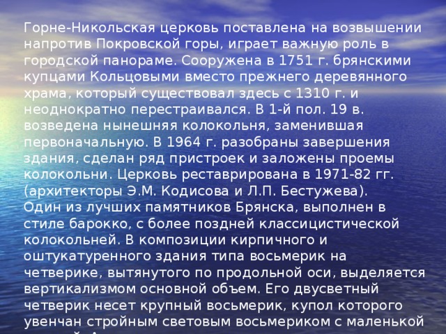 Горне-Никольская церковь поставлена на возвышении напротив Покровской горы, играет важную роль в городской панораме. Сооружена в 1751 г. брянскими купцами Кольцовыми вместо прежнего деревянного храма, который существовал здесь с 1310 г. и неоднократно перестраивался. В 1-й пол. 19 в. возведена нынешняя колокольня, заменившая первоначальную. В 1964 г. разобраны завершения здания, сделан ряд пристроек и заложены проемы колокольни. Церковь реставрирована в 1971-82 гг. (архитекторы Э.М. Кодисова и Л.П. Бестужева). Один из лучших памятников Брянска, выполнен в стиле барокко, с более поздней классицистической колокольней. В композиции кирпичного и оштукатуренного здания типа восьмерик на четверике, вытянутого по продольной оси, выделяется вертикализмом основной объем. Его двусветный четверик несет крупный восьмерик, купол которого увенчан стройным световым восьмериком с маленькой главкой. Алтарь с тремя закругленными апсидами восходит к образцам 17 в.