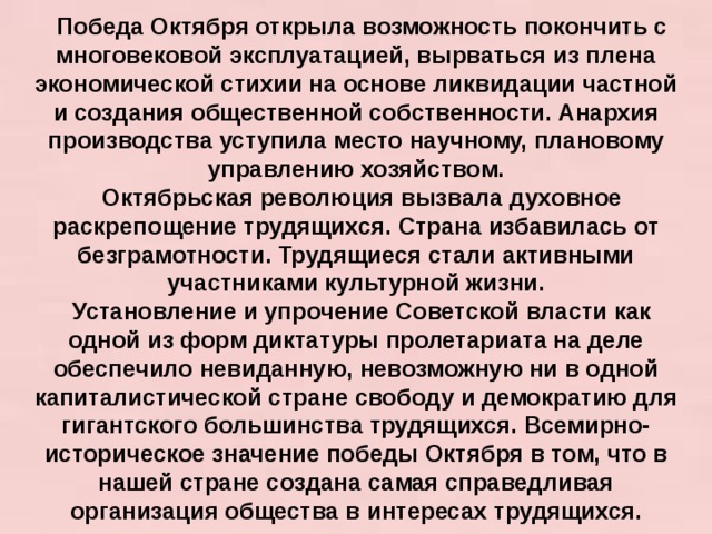 Победа Октября открыла возможность покончить с многовековой эксплуатацией, вырваться из плена экономической стихии на основе ликвидации частной и создания общественной собственности. Анархия производства уступила место научному, плановому управлению хозяйством. Октябрьская революция вызвала духовное раскрепощение трудящихся. Cтрана избавилась от безграмотности. Трудящиеся стали активными участниками культурной жизни. Установление и упрочение Советской власти как одной из форм диктатуры пролетариата на деле обеспечило невиданную, невозможную ни в одной капиталистической стране свободу и демократию для гигантского большинства трудящихся. Всемирно-историческое значение победы Октября в том, что в нашей стране создана самая справедливая организация общества в интересах трудящихся.