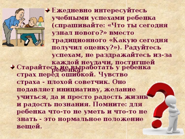 Ежедневно интересуйтесь учебными успехами ребенка (спрашивайте: «Что ты сегодня узнал нового?» вместо традиционного «Какую сегодня получил оценку?»). Радуйтесь успехам, не раздражайтесь из-за каждой неудачи, постигшей ребенка. Старайтесь не выработать у ребенка страх перед ошибкой. Чувство страха - плохой советчик. Оно подавляет инициативу, желание учиться, да и просто радость жизни и радость познания. Помните: для ребенка что-то не уметь и что-то не знать - это нормальное положение вещей.