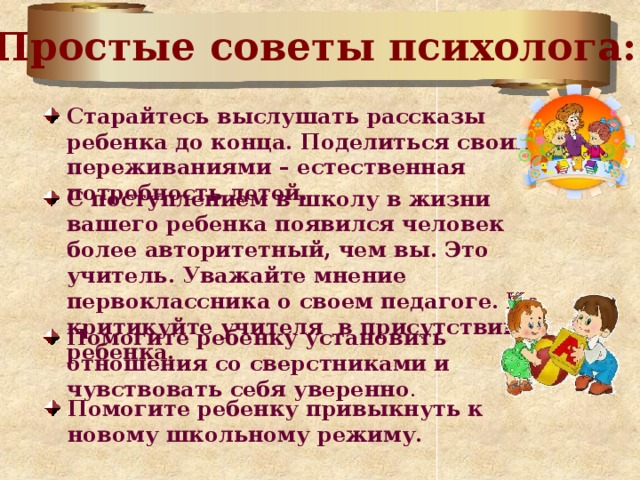 Простые советы психолога: Старайтесь выслушать рассказы ребенка до конца. Поделиться своими переживаниями – естественная потребность детей. С поступлением в школу в жизни вашего ребенка появился человек более авторитетный, чем вы. Это учитель. Уважайте мнение первоклассника о своем педагоге.  Не критикуйте учителя в присутствии ребенка.