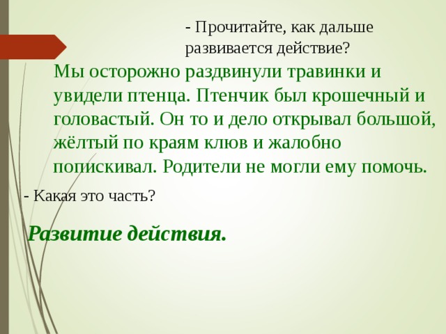 - Прочитайте, как дальше развивается действие? Мы осторожно раздвинули травинки и увидели птенца. Птенчик был крошечный и головастый. Он то и дело открывал большой, жёлтый по краям клюв и жалобно попискивал. Родители не могли ему помочь. - Какая это часть? Развитие действия.