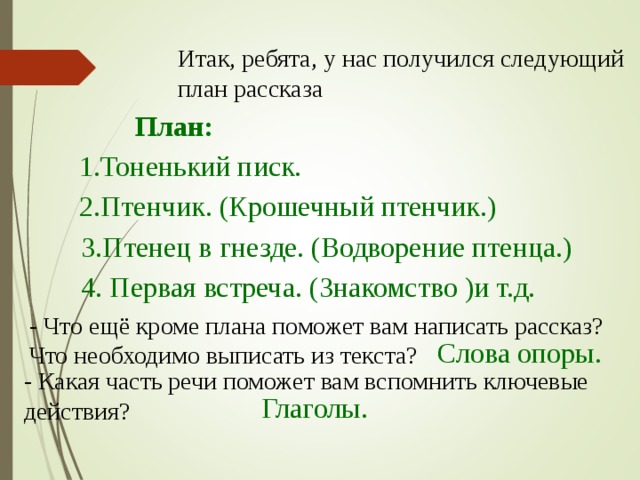 Итак, ребята, у нас получился следующий план рассказа План: 1.Тоненький писк. 2.Птенчик. (Крошечный птенчик.) 3.Птенец в гнезде. (Водворение птенца.) 4. Первая встреча. (Знакомство )и т.д. - Что ещё кроме плана поможет вам написать рассказ? Что необходимо выписать из текста? Слова опоры. - Какая часть речи поможет вам вспомнить ключевые действия? Глаголы.