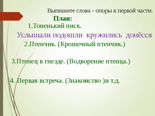 Выпишите слова - опоры к первой части. План: 1.Тоненький писк. Услышали подошли кружились донёсся 2.Птенчик. (Крошечный птенчик.) 3.Птенец в гнезде. (Водворение птенца.) 4. Первая встреча. (Знакомство )и т.д.