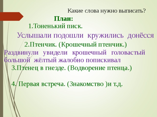 Какие слова нужно выписать? План: 1.Тоненький писк. Услышали подошли кружились донёсся 2.Птенчик. (Крошечный птенчик.) Раздвинули увидели крошечный головастый большой жёлтый жалобно попискивал 3.Птенец в гнезде. (Водворение птенца.) 4. Первая встреча. (Знакомство )и т.д.