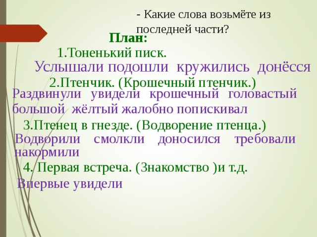 - Какие слова возьмёте из последней части? План: 1.Тоненький писк. Услышали подошли кружились донёсся 2.Птенчик. (Крошечный птенчик.) Раздвинули увидели крошечный головастый большой жёлтый жалобно попискивал 3.Птенец в гнезде. (Водворение птенца.) Водворили смолкли доносился требовали накормили 4. Первая встреча. (Знакомство )и т.д. Впервые увидели